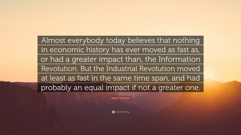 Peter F. Drucker Quote: “Almost everybody today believes that nothing in economic history has ever moved as fast as, or had a greater impact than, the Information Revolution. But the Industrial Revolution moved at least as fast in the same time span, and had probably an equal impact if not a greater one.”