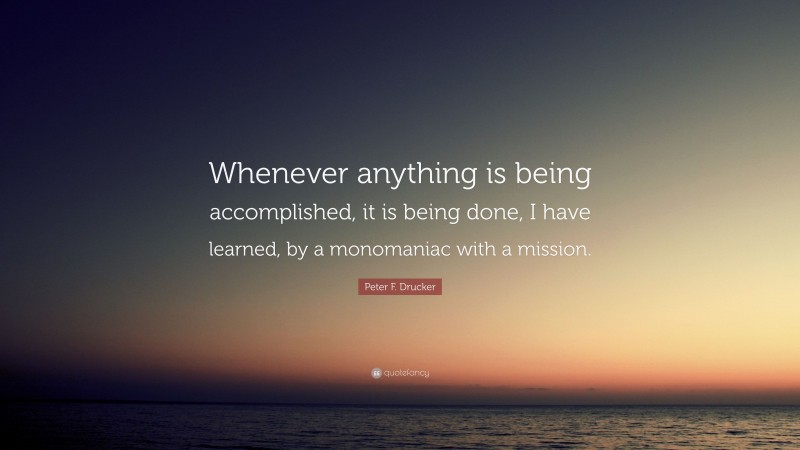 Peter F. Drucker Quote: “Whenever anything is being accomplished, it is being done, I have learned, by a monomaniac with a mission.”