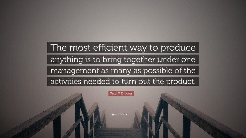 Peter F. Drucker Quote: “The most efficient way to produce anything is to bring together under one management as many as possible of the activities needed to turn out the product.”