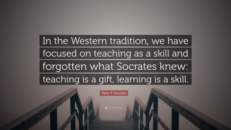 Peter F. Drucker Quote: “In the Western tradition, we have focused on teaching as a skill and forgotten what Socrates knew: teaching is a gift, learning is a skill.”