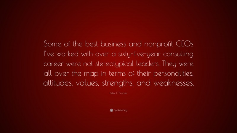Peter F. Drucker Quote: “Some of the best business and nonprofit CEOs I’ve worked with over a sixty-five-year consulting career were not stereotypical leaders. They were all over the map in terms of their personalities, attitudes, values, strengths, and weaknesses.”