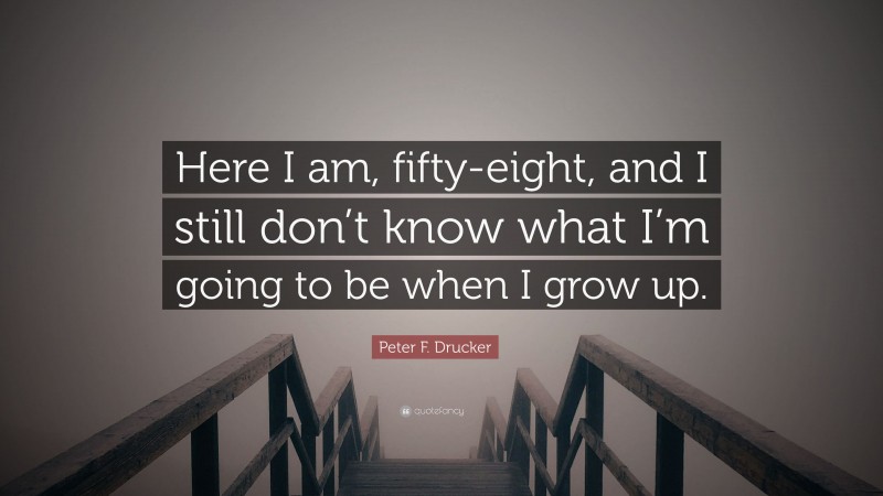 Peter F. Drucker Quote: “Here I am, fifty-eight, and I still don’t know what I’m going to be when I grow up.”