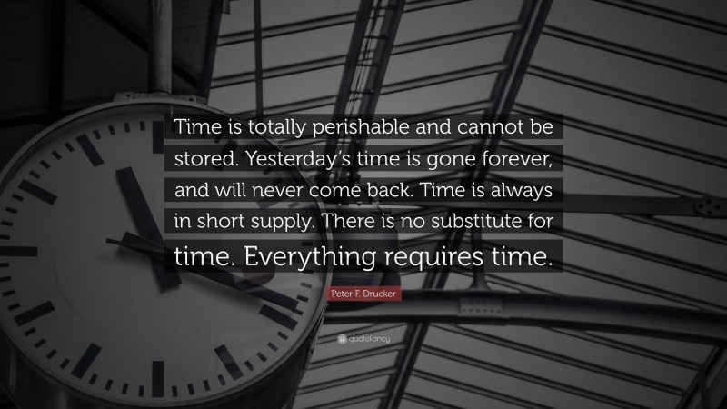 Peter F. Drucker Quote: “Time is totally perishable and cannot be stored. Yesterday’s time is gone forever, and will never come back. Time is always in short supply. There is no substitute for time. Everything requires time.”