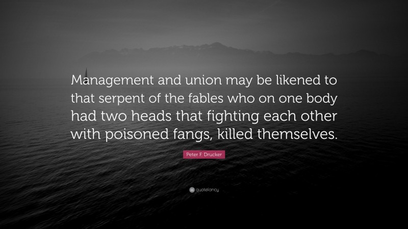 Peter F. Drucker Quote: “Management and union may be likened to that serpent of the fables who on one body had two heads that fighting each other with poisoned fangs, killed themselves.”