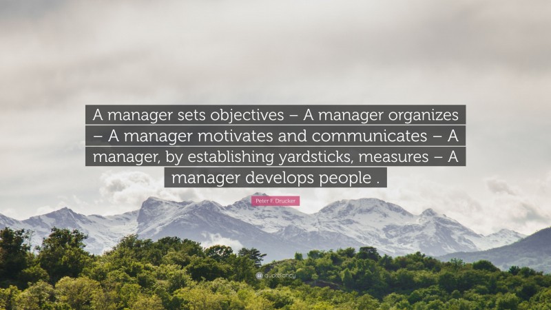 Peter F. Drucker Quote: “A manager sets objectives – A manager organizes – A manager motivates and communicates – A manager, by establishing yardsticks, measures – A manager develops people .”