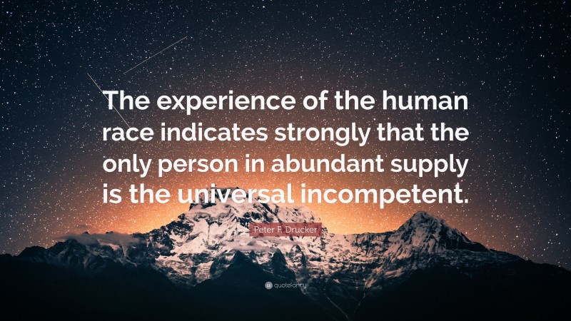Peter F. Drucker Quote: “The experience of the human race indicates strongly that the only person in abundant supply is the universal incompetent.”