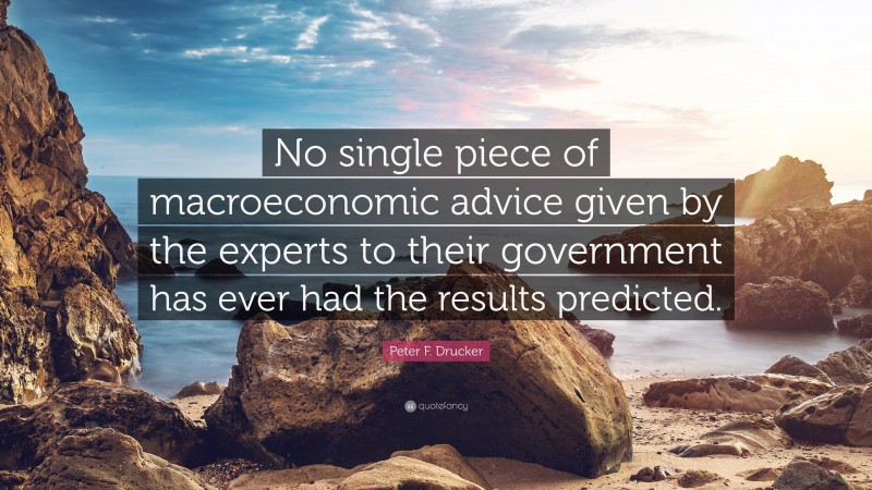 Peter F. Drucker Quote: “No single piece of macroeconomic advice given by the experts to their government has ever had the results predicted.”