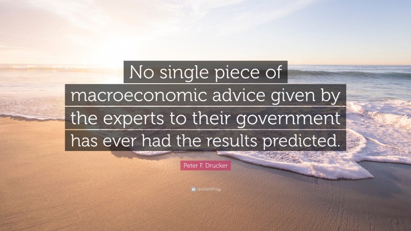 Peter F. Drucker Quote: “No single piece of macroeconomic advice given by the experts to their government has ever had the results predicted.”