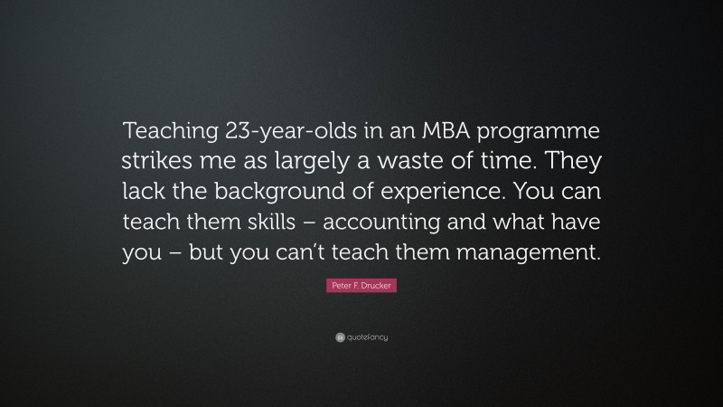 Peter F. Drucker Quote: “Teaching 23-year-olds in an MBA programme strikes me as largely a waste of time. They lack the background of experience. You can teach them skills – accounting and what have you – but you can’t teach them management.”