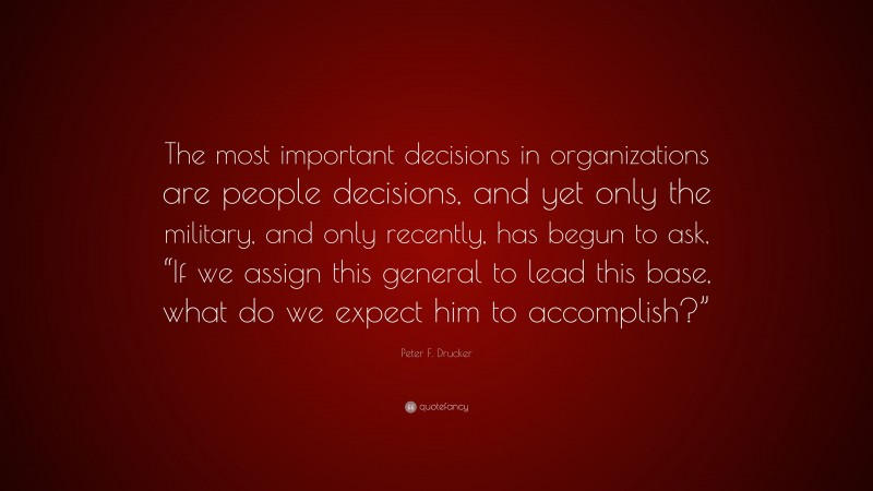 Peter F. Drucker Quote: “The most important decisions in organizations are people decisions, and yet only the military, and only recently, has begun to ask, “If we assign this general to lead this base, what do we expect him to accomplish?””