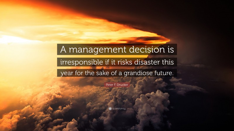 Peter F. Drucker Quote: “A management decision is irresponsible if it risks disaster this year for the sake of a grandiose future.”