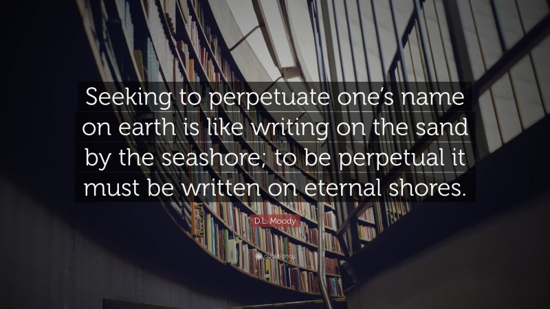 D.L. Moody Quote: “Seeking to perpetuate one’s name on earth is like writing on the sand by the seashore; to be perpetual it must be written on eternal shores.”