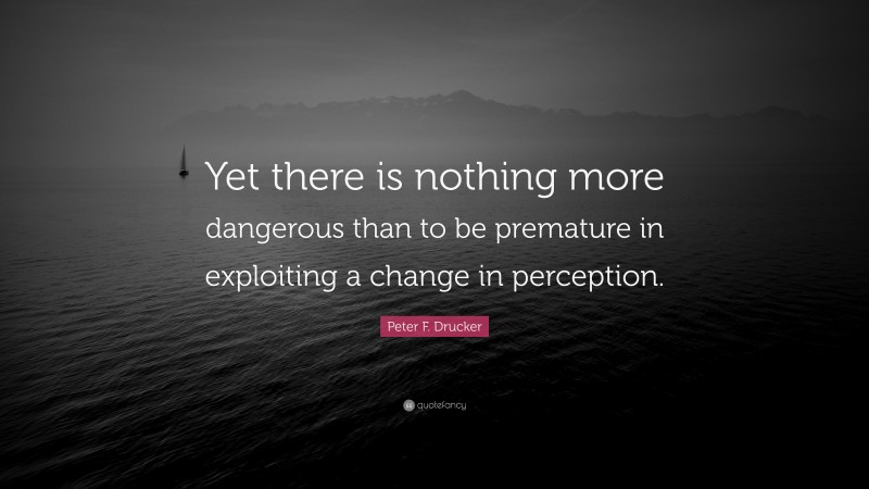 Peter F. Drucker Quote: “Yet there is nothing more dangerous than to be premature in exploiting a change in perception.”
