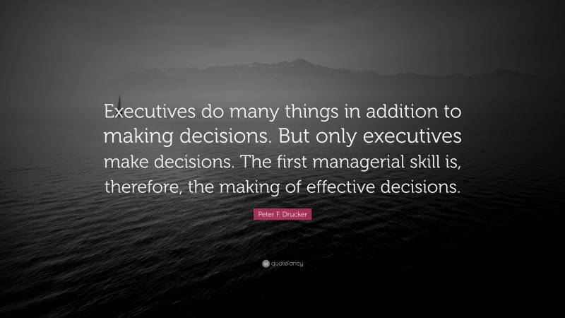 Peter F. Drucker Quote: “Executives do many things in addition to making decisions. But only executives make decisions. The first managerial skill is, therefore, the making of effective decisions.”