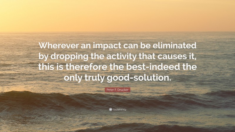 Peter F. Drucker Quote: “Wherever an impact can be eliminated by dropping the activity that causes it, this is therefore the best-indeed the only truly good-solution.”