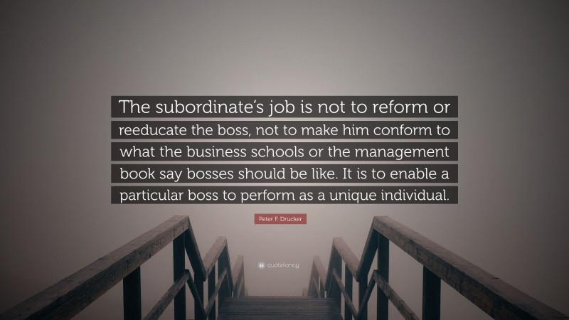 Peter F. Drucker Quote: “The subordinate’s job is not to reform or reeducate the boss, not to make him conform to what the business schools or the management book say bosses should be like. It is to enable a particular boss to perform as a unique individual.”