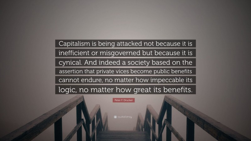 Peter F. Drucker Quote: “Capitalism is being attacked not because it is inefficient or misgoverned but because it is cynical. And indeed a society based on the assertion that private vices become public benefits cannot endure, no matter how impeccable its logic, no matter how great its benefits.”