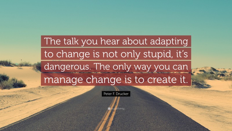 Peter F. Drucker Quote: “The talk you hear about adapting to change is not only stupid, it’s dangerous. The only way you can manage change is to create it.”