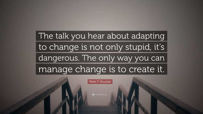 Peter F. Drucker Quote: “The talk you hear about adapting to change is not only stupid, it’s dangerous. The only way you can manage change is to create it.”
