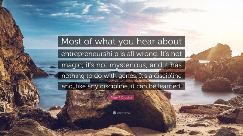 Peter F. Drucker Quote: “Most of what you hear about entrepreneurshi p is all wrong. It’s not magic; it’s not mysterious; and it has nothing to do with genes. It’s a discipline and, like any discipline, it can be learned.”