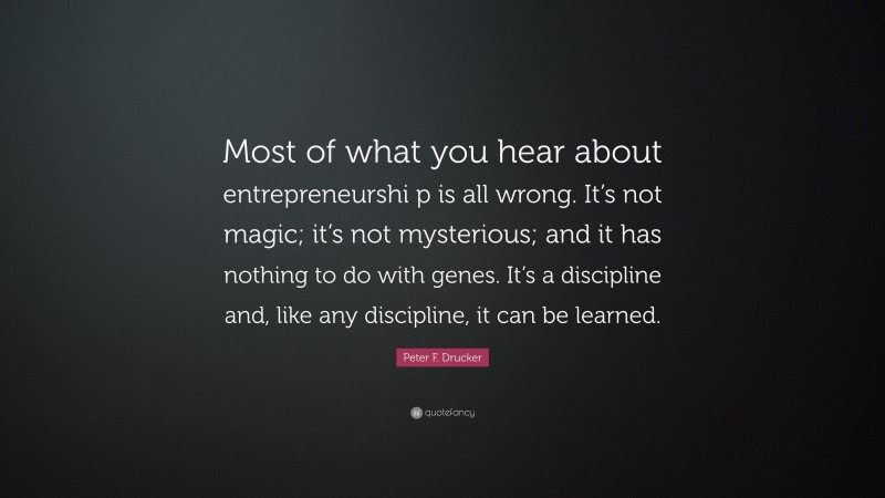 Peter F. Drucker Quote: “Most of what you hear about entrepreneurshi p is all wrong. It’s not magic; it’s not mysterious; and it has nothing to do with genes. It’s a discipline and, like any discipline, it can be learned.”