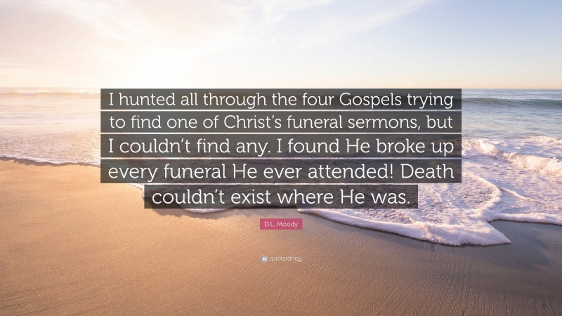 D.L. Moody Quote: “I hunted all through the four Gospels trying to find one of Christ’s funeral sermons, but I couldn’t find any. I found He broke up every funeral He ever attended! Death couldn’t exist where He was.”