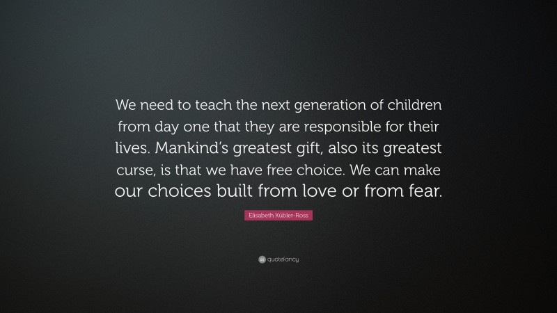 Elisabeth Kübler-Ross Quote: “We need to teach the next generation of children from day one that they are responsible for their lives. Mankind’s greatest gift, also its greatest curse, is that we have free choice. We can make our choices built from love or from fear.”