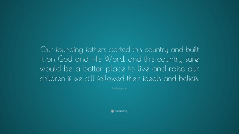 Phil Robertson Quote: “Our founding fathers started this country and built it on God and His Word, and this country sure would be a better place to live and raise our children if we still followed their ideals and beliefs.”