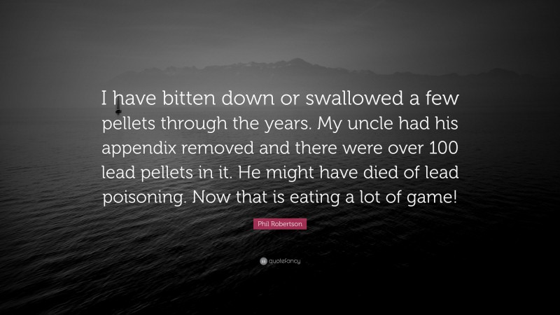 Phil Robertson Quote: “I have bitten down or swallowed a few pellets through the years. My uncle had his appendix removed and there were over 100 lead pellets in it. He might have died of lead poisoning. Now that is eating a lot of game!”