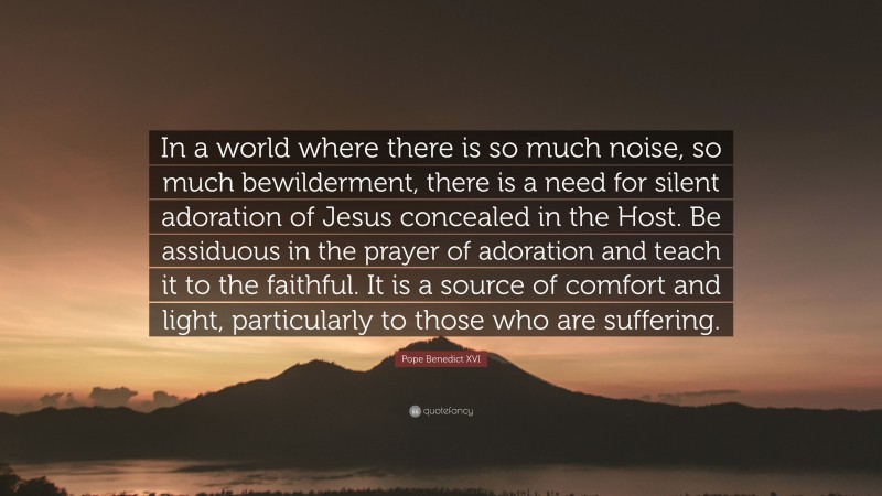 Pope Benedict XVI Quote: “In a world where there is so much noise, so much bewilderment, there is a need for silent adoration of Jesus concealed in the Host. Be assiduous in the prayer of adoration and teach it to the faithful. It is a source of comfort and light, particularly to those who are suffering.”