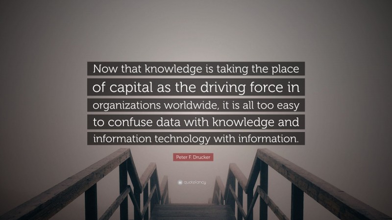 Peter F. Drucker Quote: “Now that knowledge is taking the place of capital as the driving force in organizations worldwide, it is all too easy to confuse data with knowledge and information technology with information.”