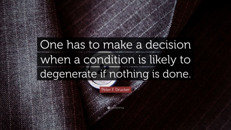 Peter F. Drucker Quote: “One has to make a decision when a condition is likely to degenerate if nothing is done.”