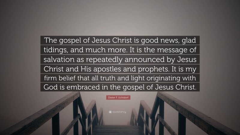 Dieter F. Uchtdorf Quote: “The gospel of Jesus Christ is good news, glad tidings, and much more. It is the message of salvation as repeatedly announced by Jesus Christ and His apostles and prophets. It is my firm belief that all truth and light originating with God is embraced in the gospel of Jesus Christ.”