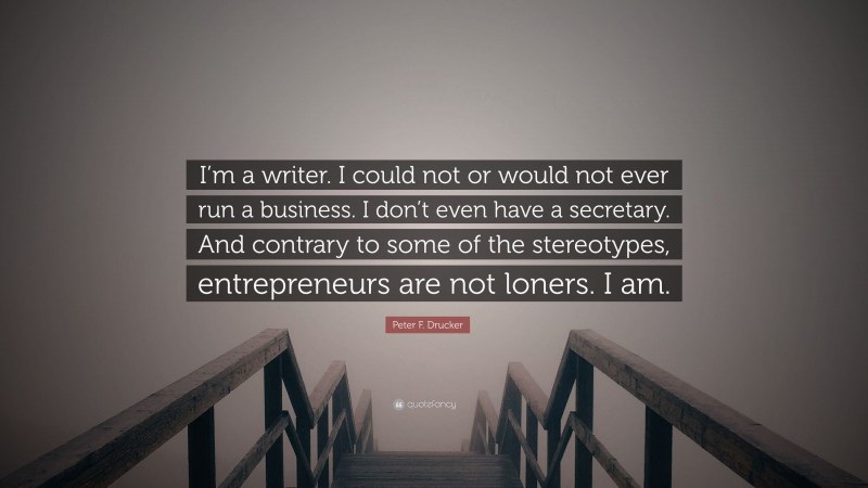 Peter F. Drucker Quote: “I’m a writer. I could not or would not ever run a business. I don’t even have a secretary. And contrary to some of the stereotypes, entrepreneurs are not loners. I am.”