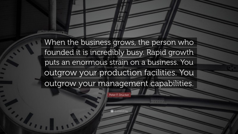 Peter F. Drucker Quote: “When the business grows, the person who founded it is incredibly busy. Rapid growth puts an enormous strain on a business. You outgrow your production facilities. You outgrow your management capabilities.”