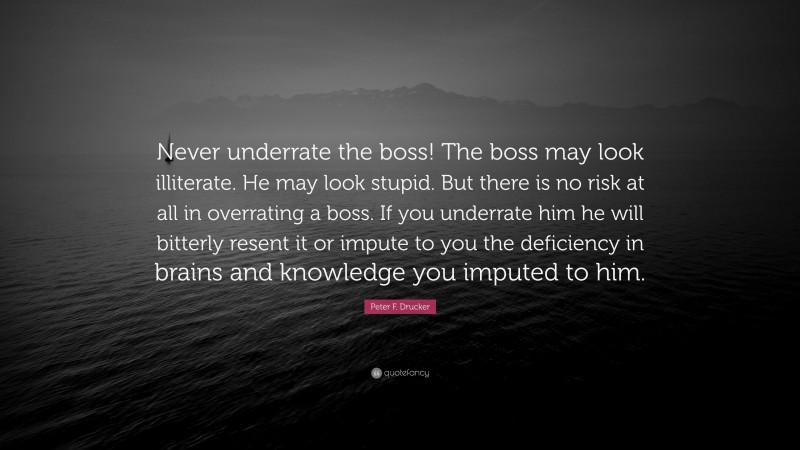 Peter F. Drucker Quote: “Never underrate the boss! The boss may look illiterate. He may look stupid. But there is no risk at all in overrating a boss. If you underrate him he will bitterly resent it or impute to you the deficiency in brains and knowledge you imputed to him.”