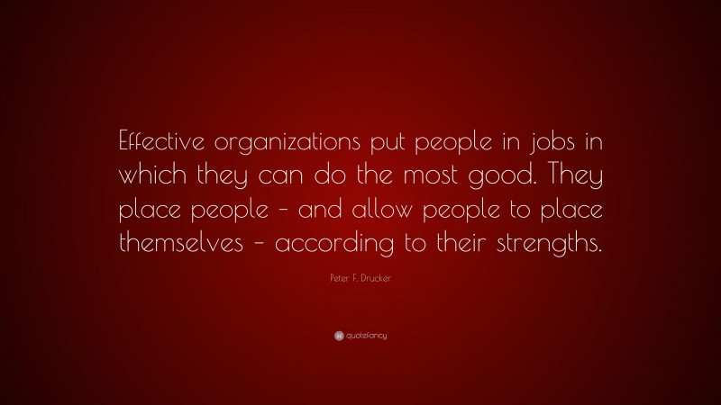 Peter F. Drucker Quote: “Effective organizations put people in jobs in which they can do the most good. They place people – and allow people to place themselves – according to their strengths.”