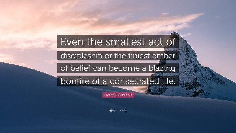 Dieter F. Uchtdorf Quote: “Even the smallest act of discipleship or the tiniest ember of belief can become a blazing bonfire of a consecrated life.”