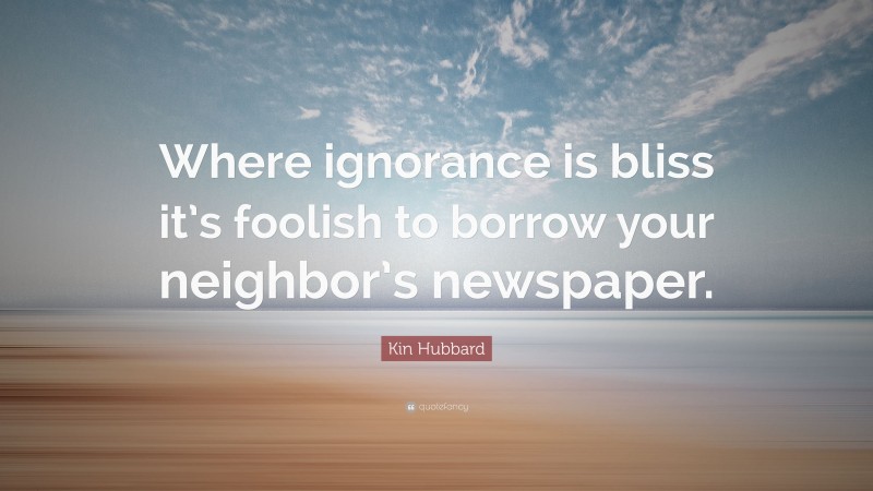 Kin Hubbard Quote: “Where ignorance is bliss it’s foolish to borrow your neighbor’s newspaper.”