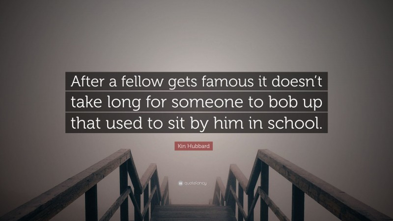 Kin Hubbard Quote: “After a fellow gets famous it doesn’t take long for someone to bob up that used to sit by him in school.”