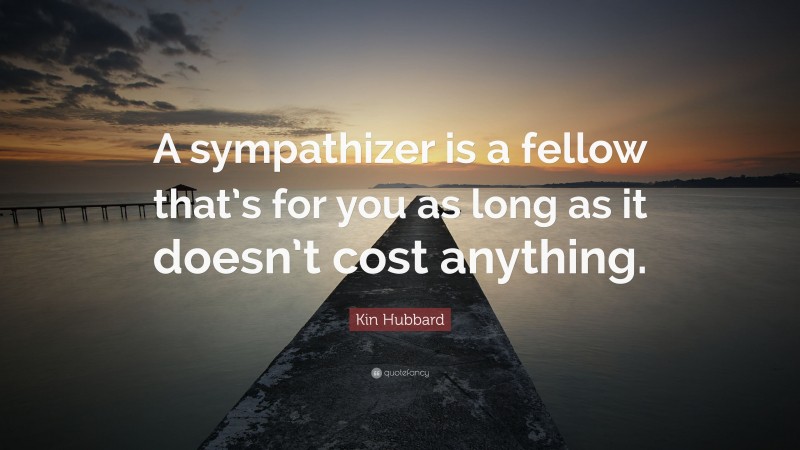 Kin Hubbard Quote: “A sympathizer is a fellow that’s for you as long as it doesn’t cost anything.”