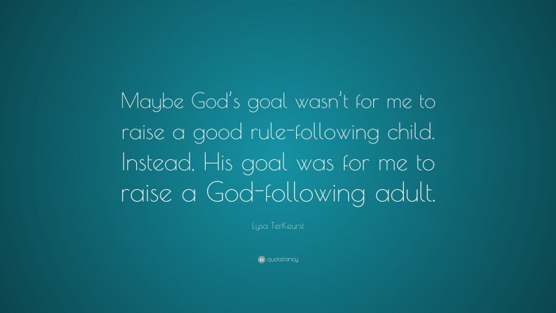 Lysa TerKeurst Quote: “Maybe God’s goal wasn’t for me to raise a good rule-following child. Instead, His goal was for me to raise a God-following adult.”