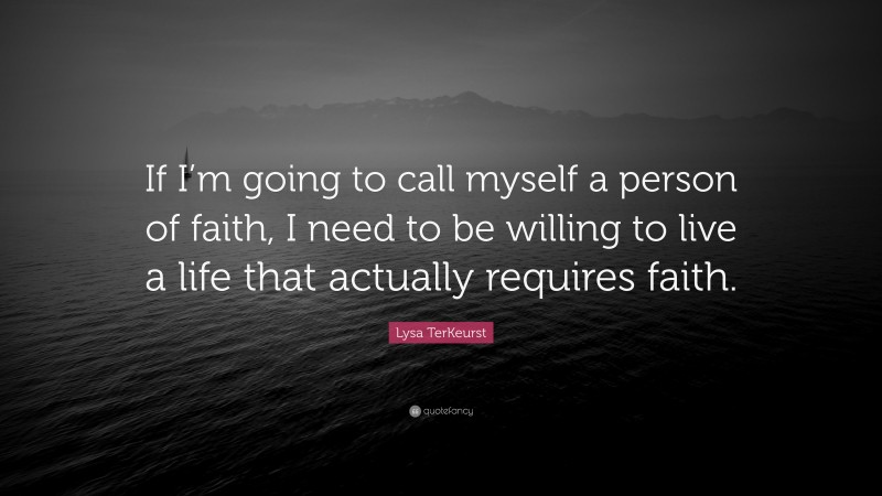 Lysa TerKeurst Quote: “If I’m going to call myself a person of faith, I need to be willing to live a life that actually requires faith.”