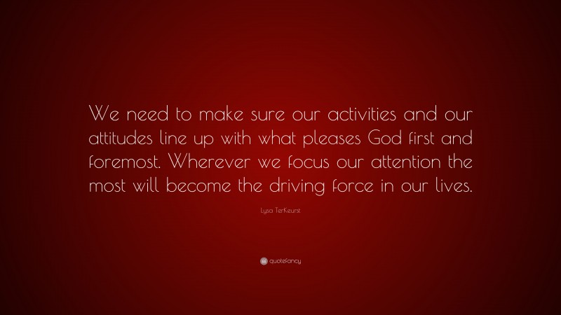 Lysa TerKeurst Quote: “We need to make sure our activities and our attitudes line up with what pleases God first and foremost. Wherever we focus our attention the most will become the driving force in our lives.”