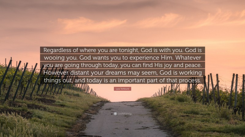 Lysa TerKeurst Quote: “Regardless of where you are tonight, God is with you. God is wooing you. God wants you to experience Him. Whatever you are going through today, you can find His joy and peace. However distant your dreams may seem, God is working things out, and today is an important part of that process.”