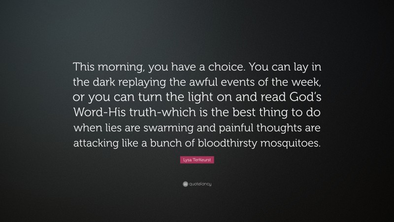 Lysa TerKeurst Quote: “This morning, you have a choice. You can lay in the dark replaying the awful events of the week, or you can turn the light on and read God’s Word-His truth-which is the best thing to do when lies are swarming and painful thoughts are attacking like a bunch of bloodthirsty mosquitoes.”