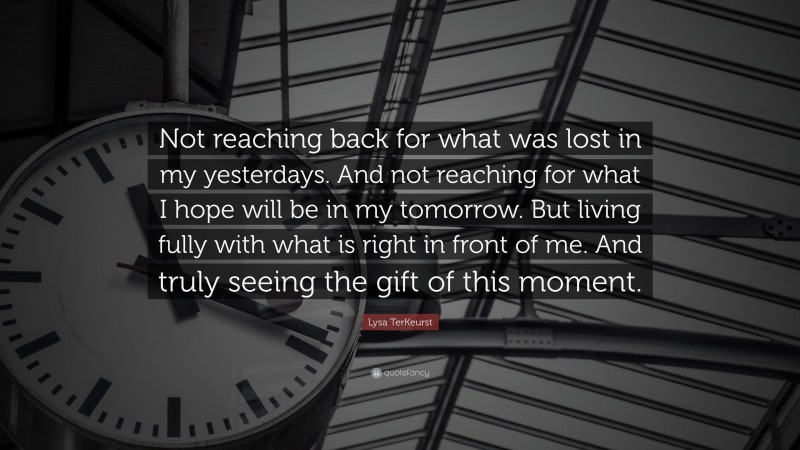 Lysa TerKeurst Quote: “Not reaching back for what was lost in my yesterdays. And not reaching for what I hope will be in my tomorrow. But living fully with what is right in front of me. And truly seeing the gift of this moment.”