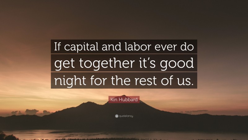 Kin Hubbard Quote: “If capital and labor ever do get together it’s good night for the rest of us.”