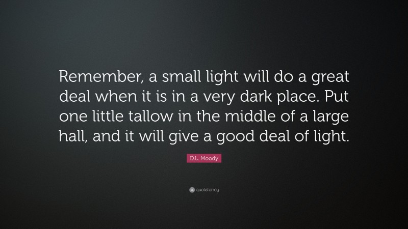 D.L. Moody Quote: “Remember, a small light will do a great deal when it is in a very dark place. Put one little tallow in the middle of a large hall, and it will give a good deal of light.”