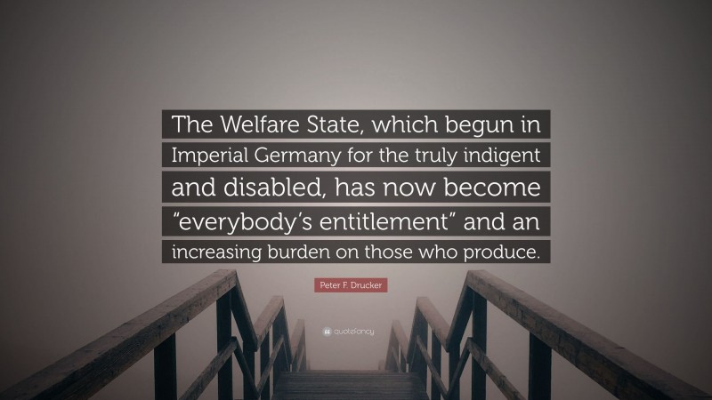 Peter F. Drucker Quote: “The Welfare State, which begun in Imperial Germany for the truly indigent and disabled, has now become “everybody’s entitlement” and an increasing burden on those who produce.”
